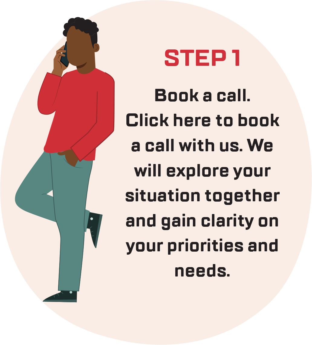 Step 1: Book a call. Click here to book a call with us. We will explore your situation together and gain clarity on your priorities and needs.